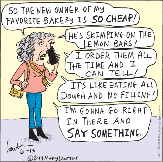 Publication OCR: SO THE NEW OWNER OF MY FAVORITE BAKERY IS SO CHEAP! HE'S SKIMPING ON THE LE MON BARS! I ORDER THEM ALL THE TIME AND I CAN TELL! IT'S LIKE EATING ALL DOUGH AND NO FI LLING! I'M GONNA GO RIGHT IN THERE AND SAY SOMETHING. 6-13 O2019 MARY LAWTON SIX CHIX ©2019 King Features SyndicateInc. SO THE NEW OWNER OF MY FAVORITE BAKERY IS SO CHEAP! HE'S SKIMPING ON THE LE MON BARS! I ORDER THEM ALL THE TIME AND I CAN TELL! IT'S LIKE EATING ALL DOUGH AND NO FI LLING! I'M GONNA GO RIGHT IN THERE AND SAY SOMETHING. 6-13 O2019 MARY LAWTON SIX CHIX ©2019 King Features Syndicate