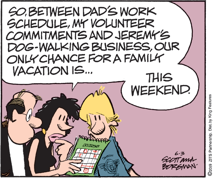 Parallel OCR: SO.BETWEEN DAD'S WORK SCHEDULEMY VOLUNTEER COMMITMENTS AND JEREMYr's DOG-WALKING BUSINESSOUR ONLY CHANCE FOR A FAMILK VACATION IS... THIS WEEKEND. 6.3 BORSMAN ©2019 ZITS Partnership. Distby King Features SO.BETWEEN DAD'S WORK SCHEDULEMY VOLUNTEER COMMITMENTS AND JEREMYr's DOG-WALKING BUSINESSOUR ONLY CHANCE FOR A FAMILK VACATION IS... THIS WEEKEND. 6.3 BORSMAN ©2019 ZITS Partnership. Distby King Features