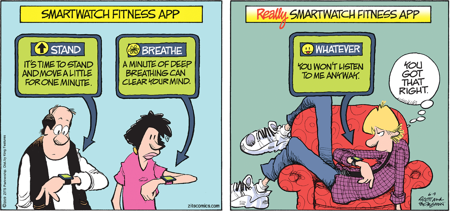 Animated cartoon OCR: SMARTWATCH FITNESS APP Really SMARTWATCH FITNESS APP O STAND BREATHE OWHATEVER IT'S TIME TO STAND ANDMOVE ALITTLE FORONE MINUTE. A MINUTE OF DEEP BREATHING CAN CLEAR YOUR MIND. YOU WON'T LISTEN TO ME ANKWAK. YOU GOT THAT RIGHT. 6.9 zitscomics.com D2019 ZITS Patnership. Dist. by King Features SMARTWATCH FITNESS APP Really SMARTWATCH FITNESS APP O STAND BREATHE OWHATEVER IT'S TIME TO STAND ANDMOVE ALITTLE FORONE MINUTE. A MINUTE OF DEEP BREATHING CAN CLEAR YOUR MIND. YOU WON'T LISTEN TO ME ANKWAK. YOU GOT THAT RIGHT. 6.9 zitscomics.com D2019 ZITS Patnership. Dist. by King Features
