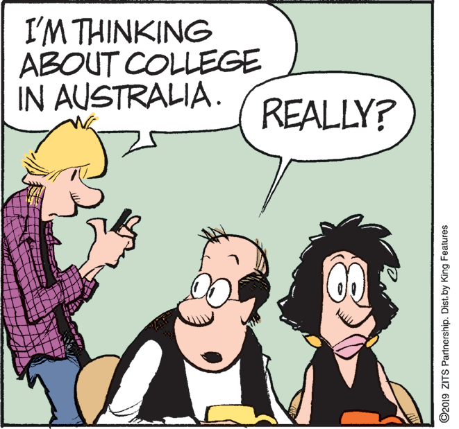 Happy OCR: I'M THINKING ABOUT COLLEGE IN AUSTRALIA. REALLY? ©2019 ZITS Partnership. Distby King Features I'M THINKING ABOUT COLLEGE IN AUSTRALIA. REALLY? ©2019 ZITS Partnership. Distby King Features