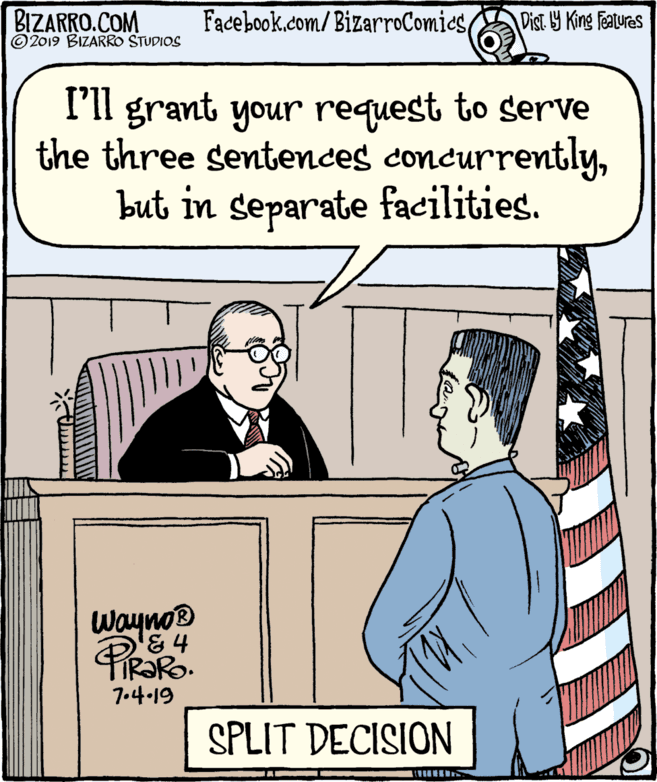 Rectangle OCR: BIZARRO.COM © 2019 BIZARRO STUDIOS Facebook.com/BizarroComicsDist Y King Featuras I'll grant your request to serve the three sentences concurrentlybut in separate facilities. Wayno '&4 PIR?RO. 7.4.19 SPLIT DECISION BIZARRO.COM © 2019 BIZARRO STUDIOS Facebook.com/BizarroComicsDist Y King Featuras I'll grant your request to serve the three sentences concurrentlybut in separate facilities. Wayno '&4 PIR?RO. 7.4.19 SPLIT DECISION