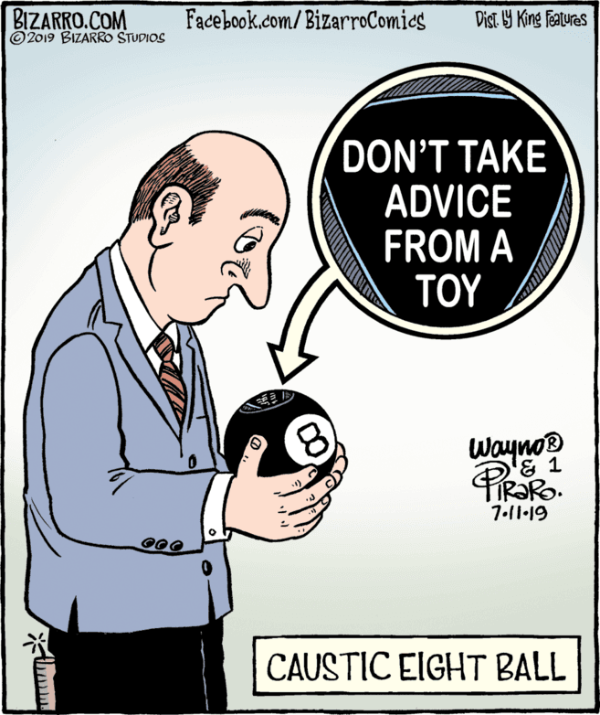 Conversation OCR: BIZARRO.COM © 2019 BIZARRO STUDIOS Facebook.com/ BizarroComics Dist Y King Features DON'T TAKE ADVICE FROM A ??? Wayno® '& 1 FIR?RO. 7.l1-19 CAUSTIC EIGHT BALL BIZARRO.COM © 2019 BIZARRO STUDIOS Facebook.com/ BizarroComics Dist Y King Features DON'T TAKE ADVICE FROM A ??? Wayno® '& 1 FIR?RO. 7.l1-19 CAUSTIC EIGHT BALL