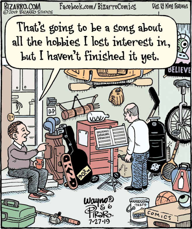 Publication OCR: BIZARRO.COM © 2019 BIZARRO STUDIOS Facebook.com/BizarroComics Dist Y King Fatures That's going to be a song about all the hobbies I lost interest inbut I haven't finished it yet. BELIEVE Jo00 907 Wayno® TASTY. COMICS 7•27.19 ITT BIZARRO.COM © 2019 BIZARRO STUDIOS Facebook.com/BizarroComics Dist Y King Fatures That's going to be a song about all the hobbies I lost interest inbut I haven't finished it yet. BELIEVE Jo00 907 Wayno® TASTY. COMICS 7•27.19 ITT