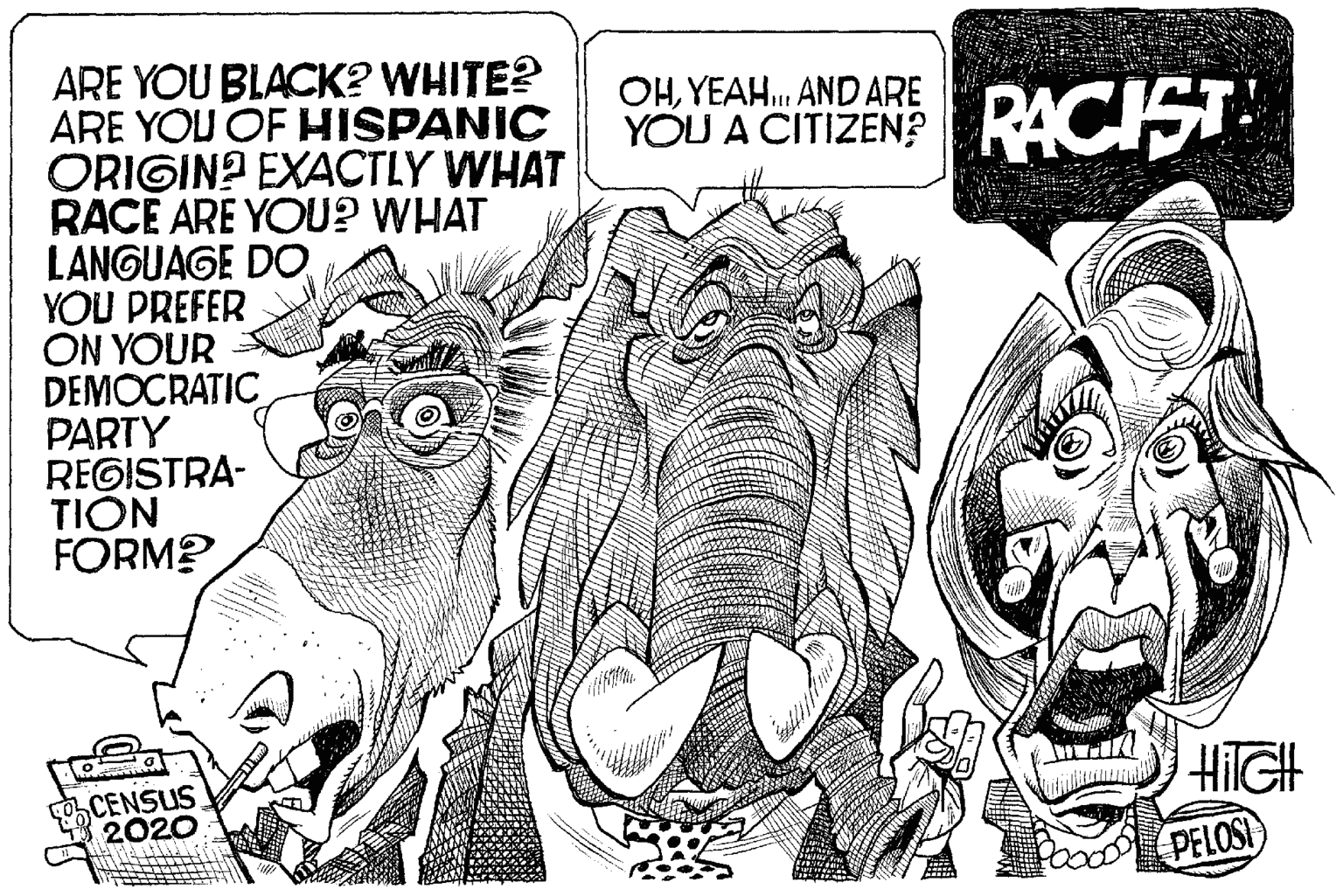 Working animal OCR: ARE YOU BLACK? WHITE? ARE YOU OF HISPANIC ORIGIN? EXACTLY WHAT RACE ARE YOU? WHAT LANGUAGE DOYOU PREFER ON YOUR DEMOCRATIC PARTY REGISTRA- TION FORM? OHYEAH. AND ARE YOU A CITIZEN? . RACIST CENSUS 2020 HilGH PELOSI ARE YOU BLACK? WHITE? ARE YOU OF HISPANIC ORIGIN? EXACTLY WHAT RACE ARE YOU? WHAT LANGUAGE DOYOU PREFER ON YOUR DEMOCRATIC PARTY REGISTRA- TION FORM? OHYEAH. AND ARE YOU A CITIZEN? . RACIST CENSUS 2020 HilGH PELOSI
