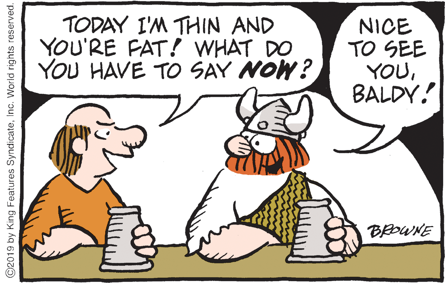 Thumb OCR: TODAY I'M THIN AND YOU'RE FAT! WHAT DO YOU HAVE TO SAY NOW? NICE TO SEE YOUBALDY! BROWNE ©2019 by King Features SyndicateInc. World rights reserved. TODAY I'M THIN AND YOU'RE FAT! WHAT DO YOU HAVE TO SAY NOW? NICE TO SEE YOUBALDY! BROWNE ©2019 by King Features SyndicateInc. World rights reserved.
