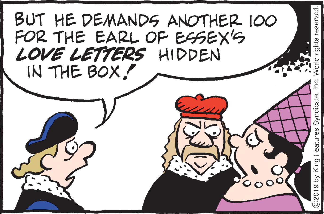 Mammal OCR: BUT HE DEMANDS ANOTHER 100 FOR THE EARL OF ESSEX'S LOVE LETTERS HIDDEN IN THE BOX! ooo ©2019 by King Features SyndicateInc. World rights reserved. BUT HE DEMANDS ANOTHER 100 FOR THE EARL OF ESSEX'S LOVE LETTERS HIDDEN IN THE BOX! ooo ©2019 by King Features SyndicateInc. World rights reserved.