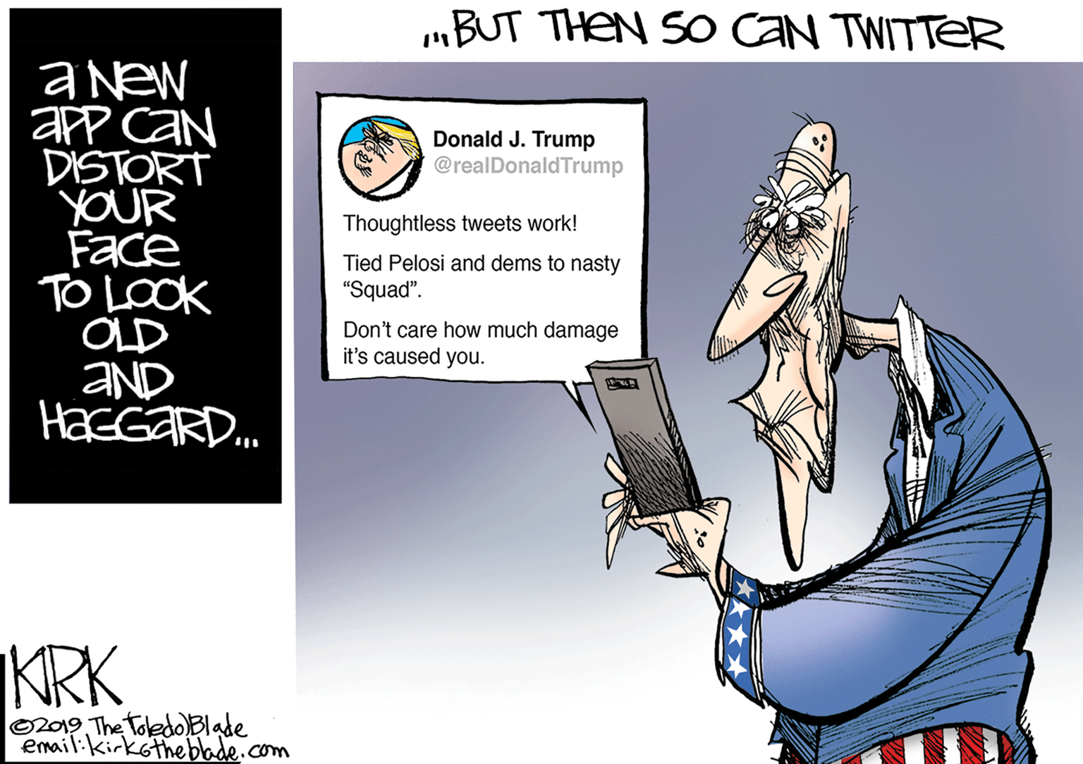 Event OCR: „BUT THEN S0 CAN TWITTEeR aNew aPP CAN DISTORT YOUR Face TO LOOK OLD aND HasGaRD. Donald J. Trump @realDonaldTrump Thoughtless tweets work! Tied Pelosi and dems to nasty "Squad". Don't care how much damage it's caused you. KRK O2019 The ToledoBlade emailikirkotheblade.com „BUT THEN S0 CAN TWITTEeR aNew aPP CAN DISTORT YOUR Face TO LOOK OLD aND HasGaRD. Donald J. Trump @realDonaldTrump Thoughtless tweets work! Tied Pelosi and dems to nasty "Squad". Don't care how much damage it's caused you. KRK O2019 The ToledoBlade emailikirkotheblade.com