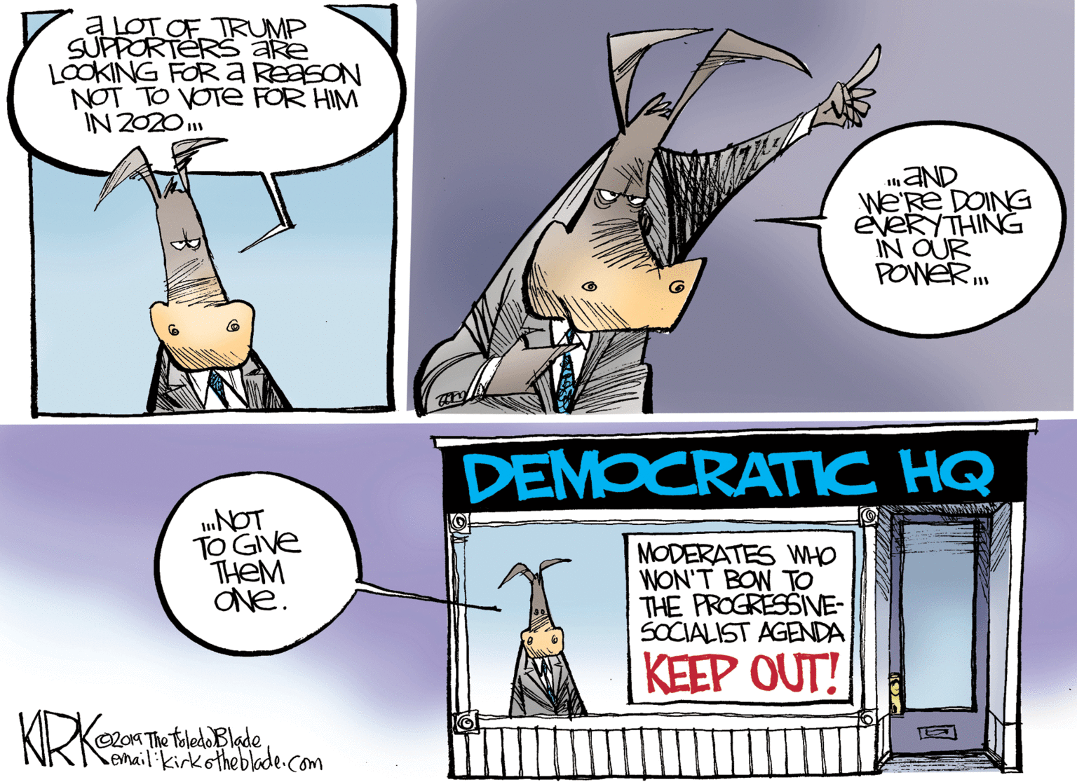 Art OCR: ALOT OF TRUMP SUPPORTERS are LOOKING FORA REaSON NOT TO VOTE FOR HIM IN 2020 aND We'Re DOING EVERYTHING IN OUR POWER DEMOCRATIC HQ TO GIve THEM ONe. MODERATES WHO WON'T BON TO THE PROGRESSIVE- SOCIALIST AGENDA KEEP OUT! KRKnt 20K The toledoBlade email: ikirkotheblade.com ALOT OF TRUMP SUPPORTERS are LOOKING FORA REaSON NOT TO VOTE FOR HIM IN 2020 aND We'Re DOING EVERYTHING IN OUR POWER DEMOCRATIC HQ TO GIve THEM ONe. MODERATES WHO WON'T BON TO THE PROGRESSIVE- SOCIALIST AGENDA KEEP OUT! KRKnt 20K The toledoBlade email: ikirkotheblade.com