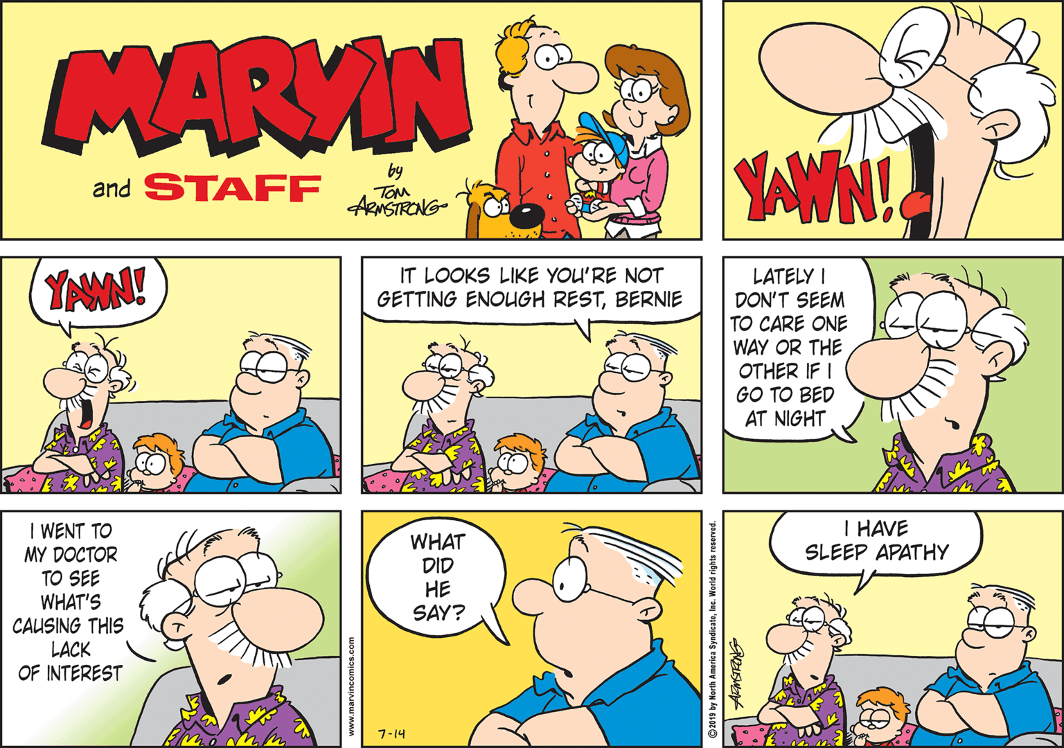 Parallel OCR: MARVIN and STAFF by TOM ARNSTRONG- LATELY I DON'T SEEM TO CARE ONE WAY OR THE OTHER IF I GO TO BED AT NIGHT YNMN! IT LOOKS LIKE YOU'RE NOT GETTING ENOUGH RESTBERNIE I HAVE SLEEP APATHY I WENT TO MY DOCTOR TO SEE WHAT'S CAUSING THIS LACK OF INTEREST WHAT DID ?? SAY? 7-14 n by North America SyndicateInc. World rights reserved. MARVIN and STAFF by TOM ARNSTRONG- LATELY I DON'T SEEM TO CARE ONE WAY OR THE OTHER IF I GO TO BED AT NIGHT YNMN! IT LOOKS LIKE YOU'RE NOT GETTING ENOUGH RESTBERNIE I HAVE SLEEP APATHY I WENT TO MY DOCTOR TO SEE WHAT'S CAUSING THIS LACK OF INTEREST WHAT DID ?? SAY? 7-14 n by North America SyndicateInc. World rights reserved.