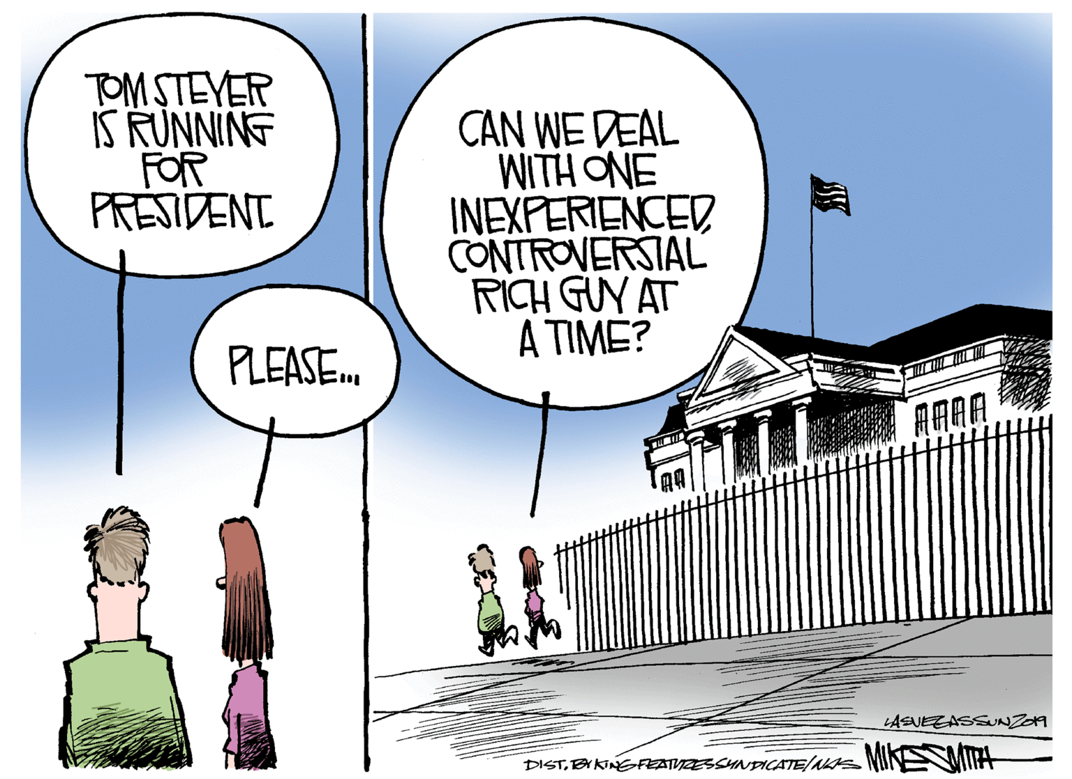 Drawing OCR: TOM STEYER IS RUNNING FOR PRESIDENT CAN WE DEAL WITH ONE INEXPERIENCED CONTROVERSIAL RICH GUY AT A TIME? PLEASE. LASUEZASSNZOA DISTBY KINGFEDTIVZESSHNDICATE/nss MINEMIPA TOM STEYER IS RUNNING FOR PRESIDENT CAN WE DEAL WITH ONE INEXPERIENCED CONTROVERSIAL RICH GUY AT A TIME? PLEASE. LASUEZASSNZOA DISTBY KINGFEDTIVZESSHNDICATE/nss MINEMIPA