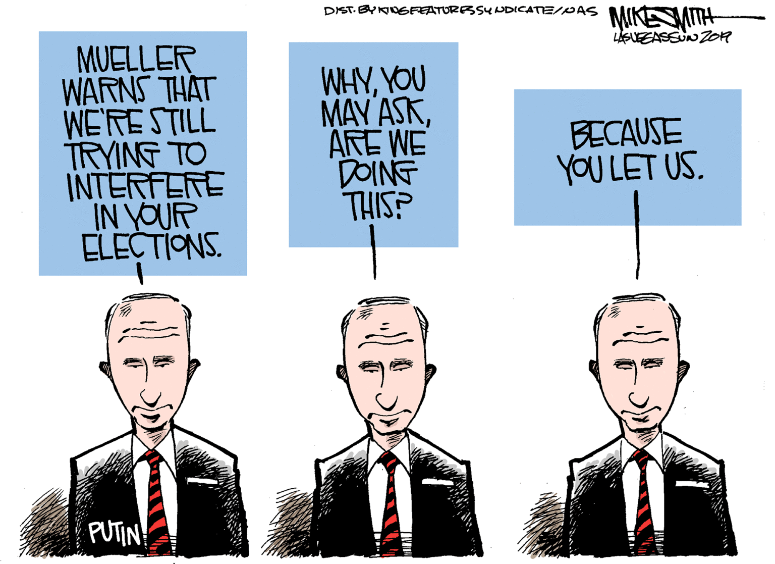 Formal wear OCR: DIST. BYNOGFEATURESSUNDICATE/PAS MIKENIH LGUEEASSUN01R MUELLER WARNS THAT WE'RESTILL TRYING TO INTERFERE IN YOUR ELECTIONS. WHYYOU MAY ASKARE WE DOING THIS? BECAUSE YOU LET US. PUTIN! DIST. BYNOGFEATURESSUNDICATE/PAS MIKENIH LGUEEASSUN01R MUELLER WARNS THAT WE'RESTILL TRYING TO INTERFERE IN YOUR ELECTIONS. WHYYOU MAY ASKARE WE DOING THIS? BECAUSE YOU LET US. PUTIN!