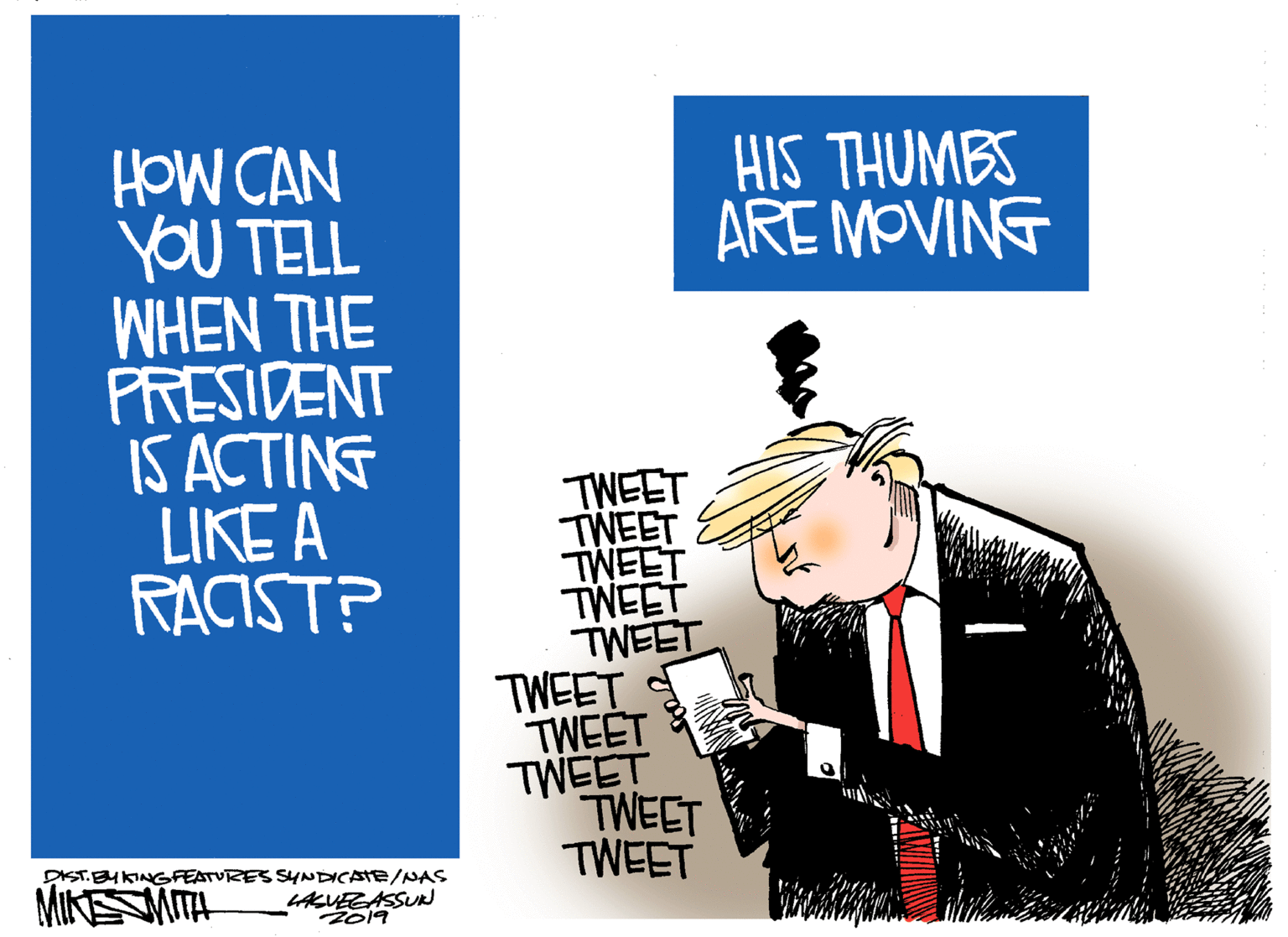 Brand OCR: HIS THUMBS ARE MOVING HOW CAN YOU TELL WHEN THE PRESIDENT IS ACTING LIKE A RACIST? TWEET TWEET TWEET TWEET TWEET TWEET TWEET TWEET TWEET TWEET DIST.BHKINGFEATVRES SYNDICATE/NAS MINSMITA LAKUEGASSUR 2019 HIS THUMBS ARE MOVING HOW CAN YOU TELL WHEN THE PRESIDENT IS ACTING LIKE A RACIST? TWEET TWEET TWEET TWEET TWEET TWEET TWEET TWEET TWEET TWEET DIST.BHKINGFEATVRES SYNDICATE/NAS MINSMITA LAKUEGASSUR 2019