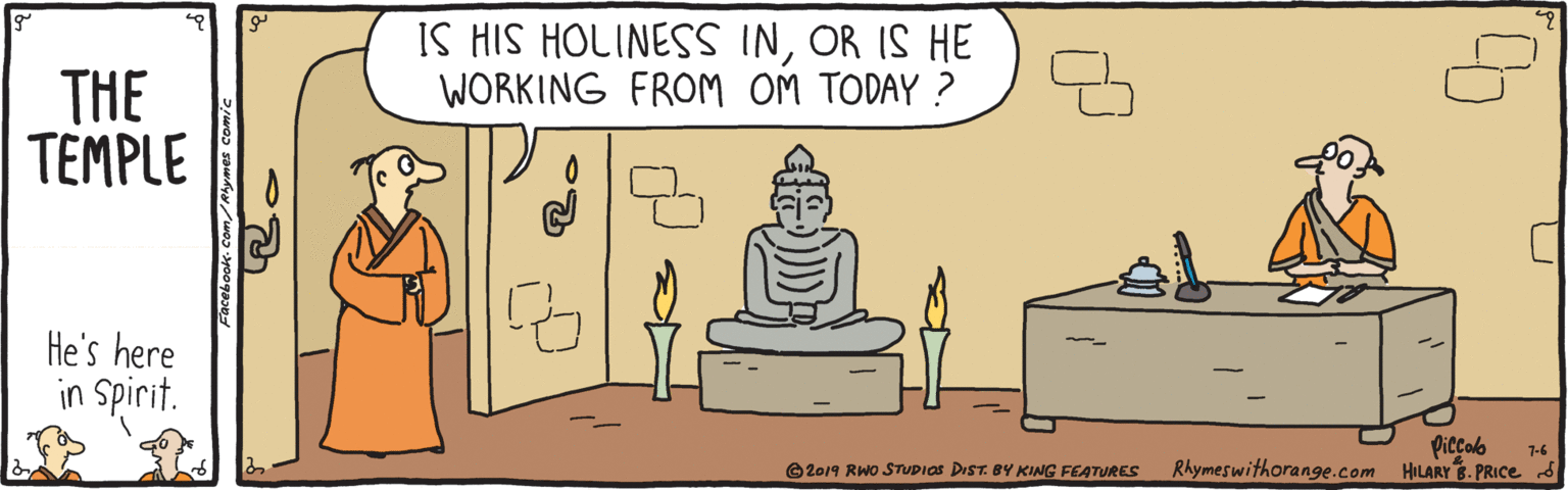 Adaptation OCR: IS HIS HOLINESS INOR IS HE WORKING FROM OM TODAY ? THE TEMPLE He's here in Spirit. Piccab Rhymeswithorange.com HILARY.PRICE 5 1-6 e2019 RWO STUDIOS DIST. BY KING FEATURES Facebook. Com/Rymes comic 9. IS HIS HOLINESS INOR IS HE WORKING FROM OM TODAY ? THE TEMPLE He's here in Spirit. Piccab Rhymeswithorange.com HILARY.PRICE 5 1-6 e2019 RWO STUDIOS DIST. BY KING FEATURES Facebook. Com/Rymes comic 9.