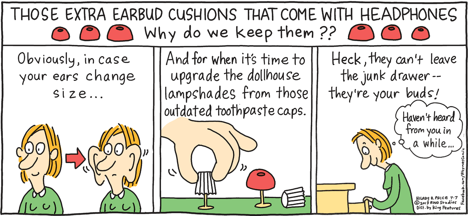 Mammal OCR: Why do we keep them ?? And for when it's time to upgrade the dollhouse lampshades from those|| they're your buds! outdated toothpaste caps. THOSE EXTRA EARBUD CUSHIONS THAT COME WITH HEADPHONES Heckthey can't leave the junk drawer - PSH Rhymes Obviouslyin case your ears change size... with Orange Haven't heard from you in a while. HILARY B. PRIce HILA . PRICE 77 Oz19Rwo Studdies Dikt. by king Features ClearlyI've let myself go- Why do we keep them ?? And for when it's time to upgrade the dollhouse lampshades from those|| they're your buds! outdated toothpaste caps. THOSE EXTRA EARBUD CUSHIONS THAT COME WITH HEADPHONES Heckthey can't leave the junk drawer - PSH Rhymes Obviouslyin case your ears change size... with Orange Haven't heard from you in a while. HILARY B. PRIce HILA . PRICE 77 Oz19Rwo Studdies Dikt. by king Features ClearlyI've let myself go-