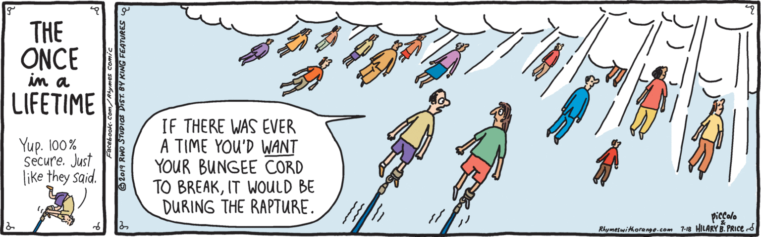 Animated cartoon OCR: THE ONCE in a LIFETIME Yup. 100% Secure. Just like they said. IF THERE WAS EVER A TIME YOU'D WANT YOUR BUNGEE CORD TO BREAKIT WOULD BE DURING THE RAPTURE. piccolo Rhymetwitkorange.com 7-18 HILARY B. PRICE d 2019 RWO STUDIAs DIST. BY KING FEATURES THE ONCE in a LIFETIME Yup. 100% Secure. Just like they said. IF THERE WAS EVER A TIME YOU'D WANT YOUR BUNGEE CORD TO BREAKIT WOULD BE DURING THE RAPTURE. piccolo Rhymetwitkorange.com 7-18 HILARY B. PRICE d 2019 RWO STUDIAs DIST. BY KING FEATURES