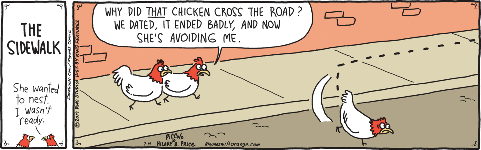 Happy OCR: THE SIDEWALK WHY DID THAT CHICKEN CROSS THE ROAD ? WE DATEDAND NOW SHE'S AVOIDING ME. She wanted to nest. I wasn't ready. Piccolo 7-19 HILARY B. PRICE RAymeswithorange.com 2019 RWO STUDIGDIT.OV KING FEATURES THE SIDEWALK WHY DID THAT CHICKEN CROSS THE ROAD ? WE DATEDIT ENDED BADLYAND NOW SHE'S AVOIDING ME. She wanted to nest. I wasn't ready. Piccolo 7-19 HILARY B. PRICE RAymeswithorange.com 2019 RWO STUDIGDIT.OV KING FEATURES