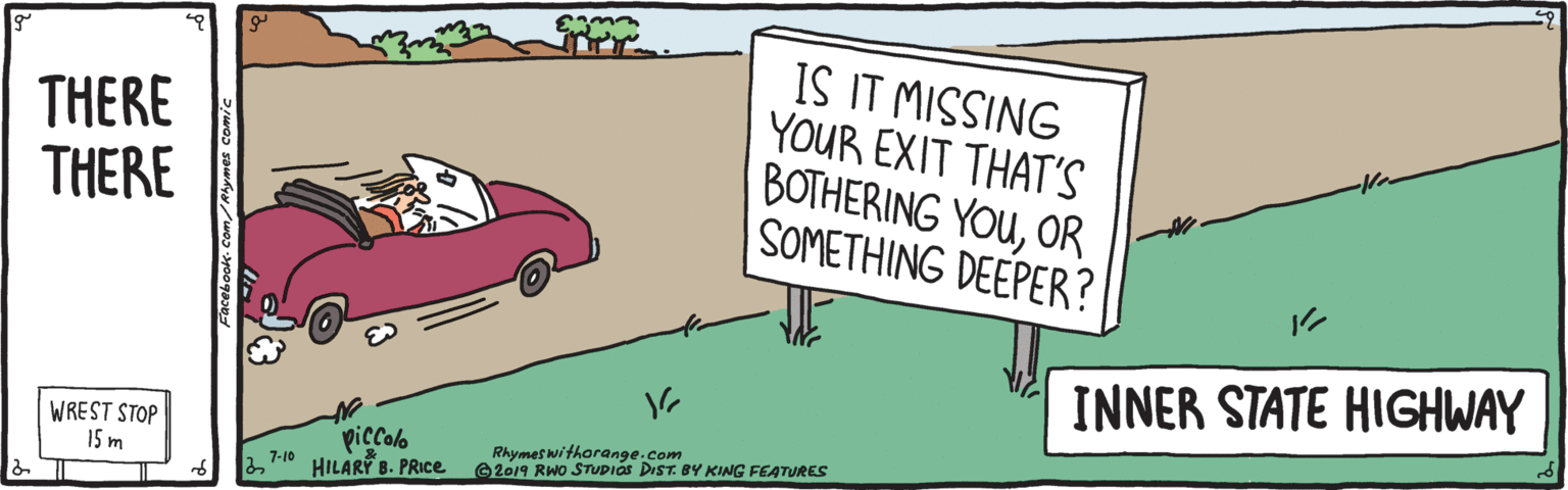Graphics OCR: THERE THERE IS IT MISSING YOUR EXIT THAT'S BOTHERING YOUOR SOMETHING DEEPER? INNER STATE HIGHWAY WREST STOP 15 m piccolo Rhymes withorange.com ©2019 RWo STUDIAS DIST. BY KING FEATURES 7-10 HILARI B. PRIC. THERE THERE IS IT MISSING YOUR EXIT THAT'S BOTHERING YOUOR SOMETHING DEEPER? INNER STATE HIGHWAY WREST STOP 15 m piccolo Rhymes withorange.com ©2019 RWo STUDIAS DIST. BY KING FEATURES 7-10 HILARI B. PRIC.