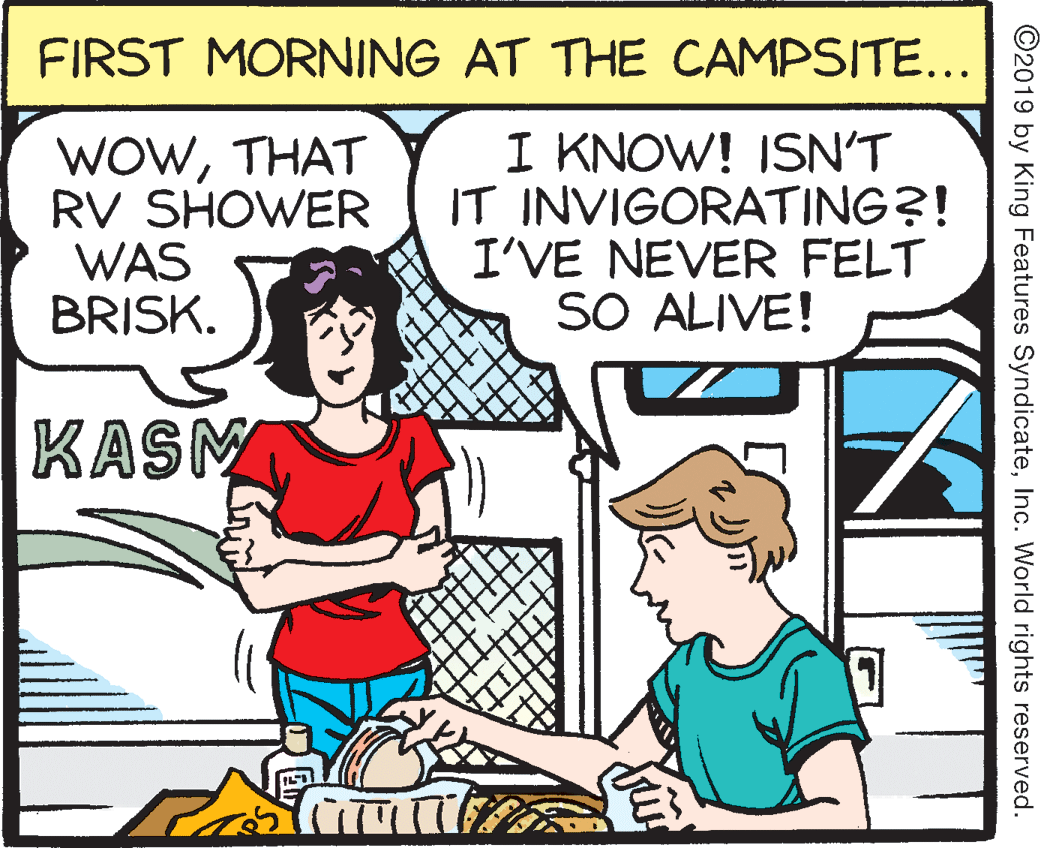 Organism OCR: FIRST MORNING AT THE CAMPSITE... WOWTHAT RV SHOWER WAS BRISK. I KNOW! ISN'T IT INVIGORATING?! I'VE NEVER FELT SO ALIVE! KASM ©2019 by King Features SyndicateInc. World rights reserved. FIRST MORNING AT THE CAMPSITE... WOWTHAT RV SHOWER WAS BRISK. I KNOW! ISN'T IT INVIGORATING?! I'VE NEVER FELT SO ALIVE! KASM ©2019 by King Features SyndicateInc. World rights reserved.