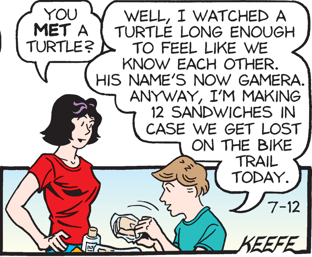 Animated cartoon OCR: WELLI WATCHED A TURTLE LONG ENOUGH TO FEEL LIKE WE KNOW EACH OTHER. HIS NAME'S NOW GAMERA. ANYWAYI'M MAKING 12 SANDWICHES IN CASE WE GET LOST ON THE BIKE TRAIL TODAY. YOU MET A TURTLE? ???12 7-12 KEEFE WELLI WATCHED A TURTLE LONG ENOUGH TO FEEL LIKE WE KNOW EACH OTHER. HIS NAME'S NOW GAMERA. ANYWAYI'M MAKING 12 SANDWICHES IN CASE WE GET LOST ON THE BIKE TRAIL TODAY. YOU MET A TURTLE? ??? 12 7-12 KEEFE