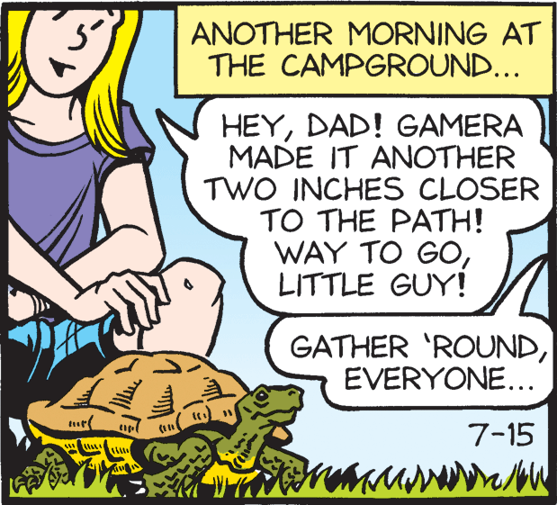 Comics OCR: ANOTHER MORNING AT THE CAMPGROUND... HEYDAD! GAMERA MADE IT ANOTHER TWO INCHES CLOSER TO THE PATH! WAY TO GOLITTLE GUY! GATHER 'ROUNDEVERYONE... turf 7-15 ANOTHER MORNING AT THE CAMPGROUND... HEYDAD! GAMERA MADE IT ANOTHER TWO INCHES CLOSER TO THE PATH! WAY TO GOLITTLE GUY! GATHER 'ROUNDEVERYONE... turf 7-15