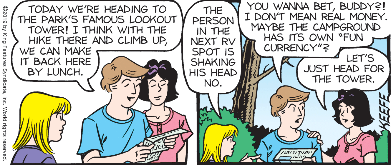 Conversation OCR: TODAY WE'RE HEADING TO THE PARK'S FAMOUS LOOKOUT TOWER! I THINK WITH THE HIKE THERE AND CLIMB UPWE CAN MAKE IT BACK HERE BY LUNCH. THE PERSON IN THE NEXT RV SPOT IS SHAKING HIS HEAD NO. YOU WANNA BETBUDDY?! I DON'T MEAN REAL MONEY. MAYBE THE CAMPGROUND HAS ITS OWN "FUN CURRENCY"? LET'S JUST HEAD FOR THE TOWER. ILIA KEEFE ©2019 by King Features SyndicateInc. World rights reserved. TODAY WE'RE HEADING TO THE PARK'S FAMOUS LOOKOUT TOWER! I THINK WITH THE HIKE THERE AND CLIMB UPWE CAN MAKE IT BACK HERE BY LUNCH. THE PERSON IN THE NEXT RV SPOT IS SHAKING HIS HEAD NO. YOU WANNA BETBUDDY?! I DON'T MEAN REAL MONEY. MAYBE THE CAMPGROUND HAS ITS OWN "FUN CURRENCY"? LET'S JUST HEAD FOR THE TOWER. ILIA KEEFE ©2019 by King Features SyndicateInc. World rights reserved.