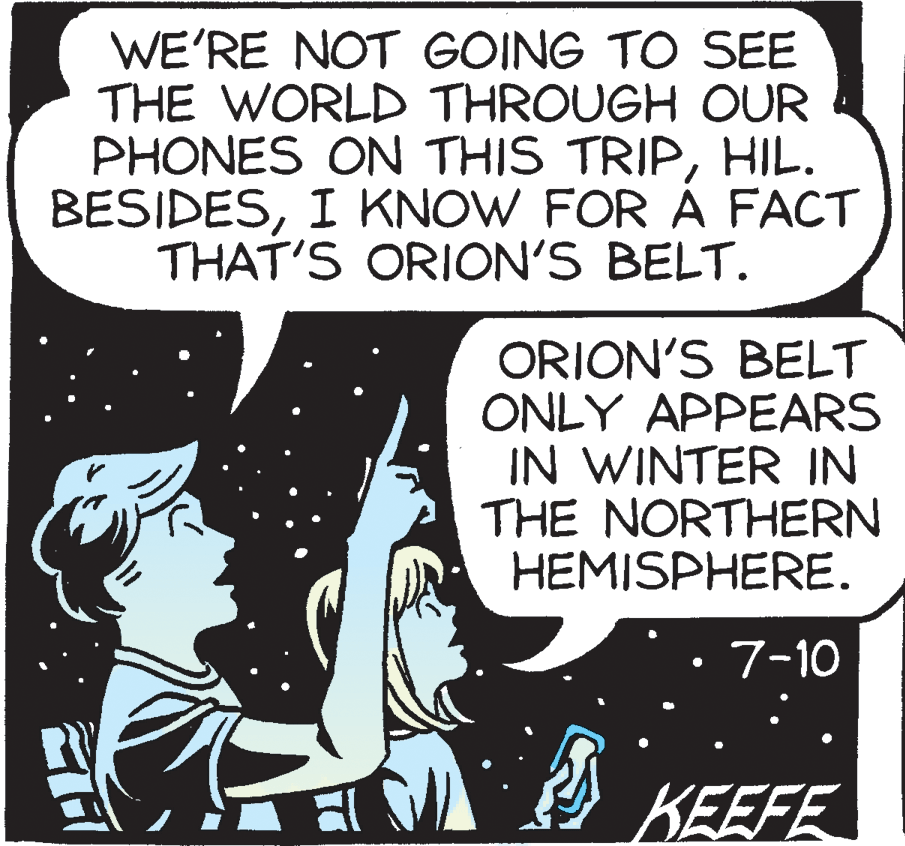 Fiction OCR: WE'RE NOT GOING TO SEE THE WORLD THROUGH OUR PHONES ON THIS TRIPHIL. BESIDESI KNOW FOR À FACT THAT'S ORION'S BELT. ORION'S BELT ONLY APPEARS IN WINTER IN THE NORTHERN HEMISPHERE. 7-10 KEEFE WE'RE NOT GOING TO SEE THE WORLD THROUGH OUR PHONES ON THIS TRIPHIL. BESIDESI KNOW FOR À FACT THAT'S ORION'S BELT. ORION'S BELT ONLY APPEARS IN WINTER IN THE NORTHERN HEMISPHERE. 7-10 KEEFE