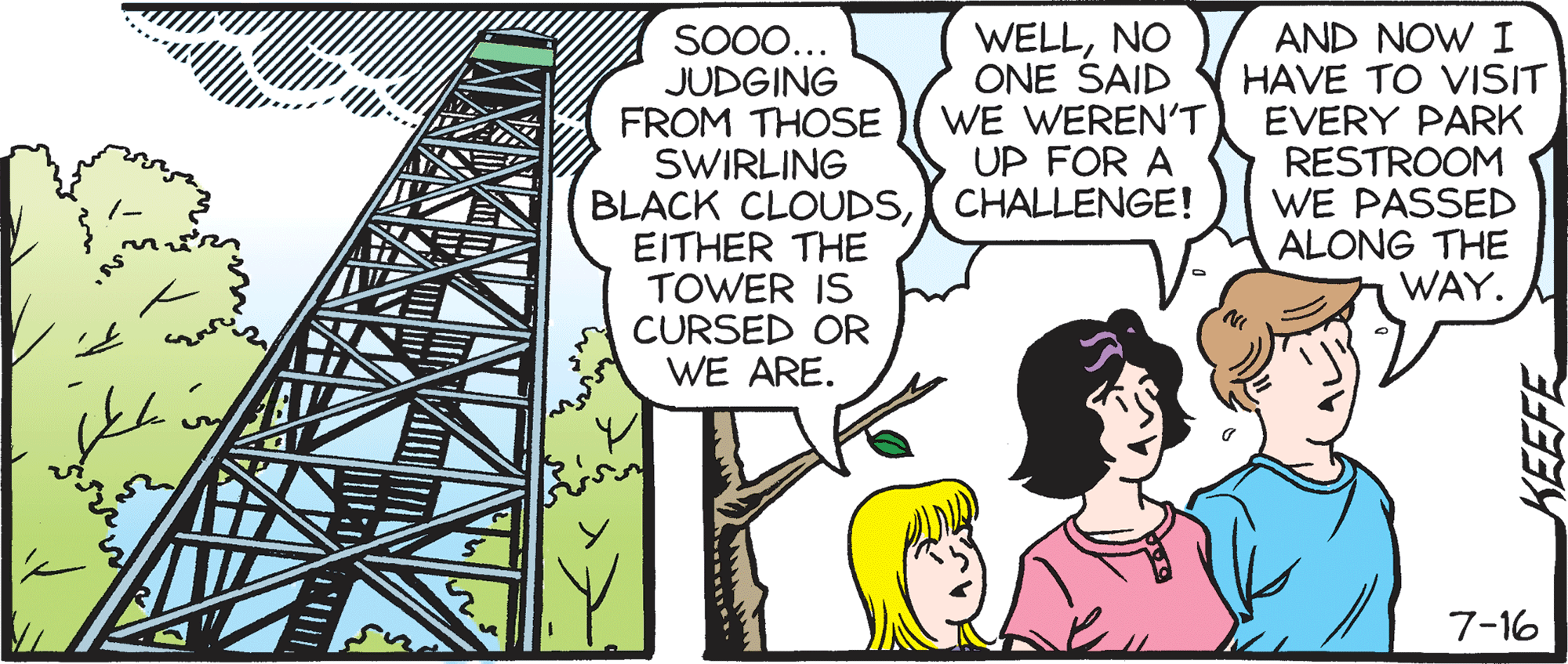 Conversation OCR: SO00... JUDGING FROM THOSE SWIRLING BLACK CLOUDSCHALLENGE! EITHER THE TOWER IS CURSED OR WE ARE. WELLNO ONE SAID WE WEREN'T UP FOR A AND NOW I HAVE TO VISIT EVERY PARK RESTROOM WE PASSED ALONG THE WAY. 7-16 KEEFE SO00... JUDGING FROM THOSE SWIRLING BLACK CLOUDSCHALLENGE! EITHER THE TOWER IS CURSED OR WE ARE. WELLNO ONE SAID WE WEREN'T UP FOR A AND NOW I HAVE TO VISIT EVERY PARK RESTROOM WE PASSED ALONG THE WAY. 7-16 KEEFE