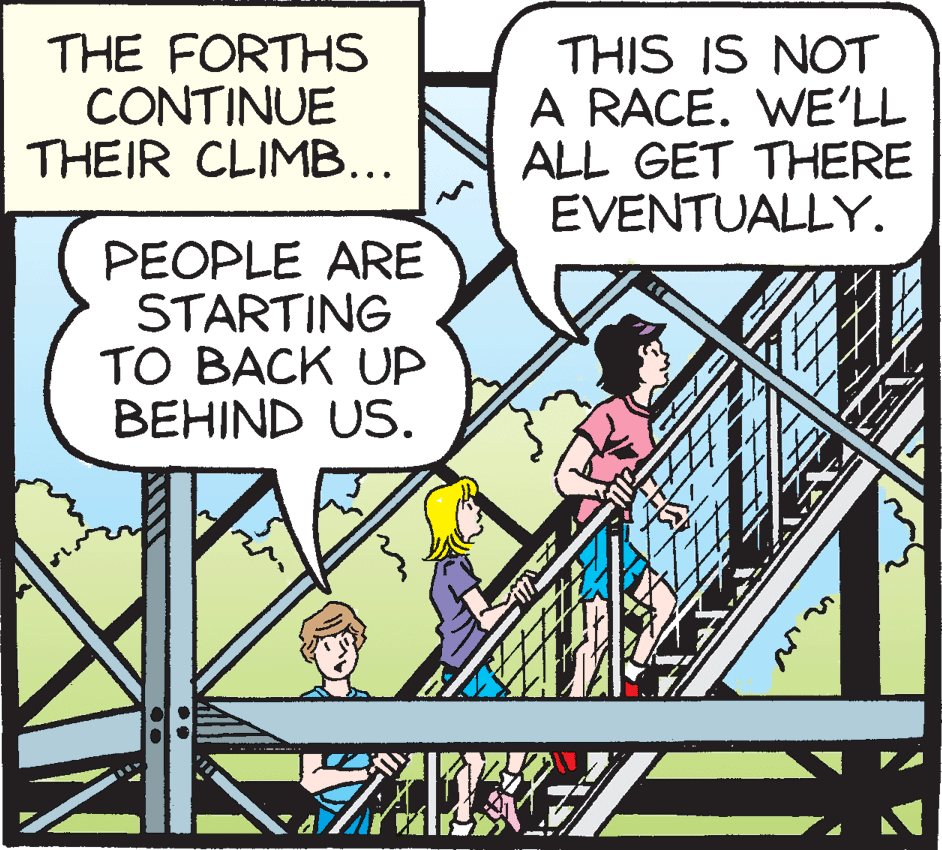 Publication OCR: THE FORTHS CONTINUE THEIR CLIMB... THIS IS NOT A RACE. WE'LL ALL GET THERE EVENTUALLY. PEOPLE ARE STARTING TO BACK UP BEHIND US. THE FORTHS CONTINUE THEIR CLIMB... THIS IS NOT A RACE. WE'LL ALL GET THERE EVENTUALLY. PEOPLE ARE STARTING TO BACK UP BEHIND US.