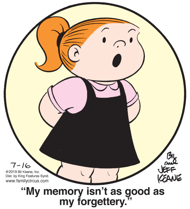 Mammal OCR: cul JEFF KEANE 7-16 ©2019 Bil KeaneInc. Dist. by King Features Synd. www.familycircus.com "My memory isn't as good as my forgettery. ?? cul JEFF KEANE 7-16 ©2019 Bil KeaneInc. Dist. by King Features Synd. www.familycircus.com "My memory isn't as good as my forgettery. ??