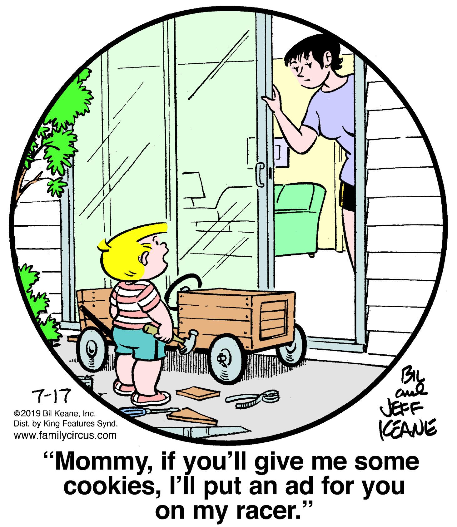 Art OCR: BIL 7-17 JEFF KEANE "Mommyif you'll give me some cookiesl'll put an ad for you ©2019 Bil KeaneInc. Dist. by King Features Synd. www.familycircus.com on my racer." BIL 7-17 JEFF KEANE "Mommyif you'll give me some cookiesl'll put an ad for you ©2019 Bil KeaneInc. Dist. by King Features Synd. www.familycircus.com on my racer."
