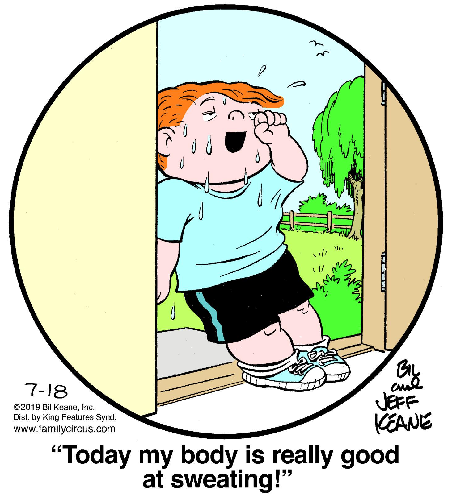 Graphics OCR: 1 1/ BIL 7-18 ©2019 Bil KeaneInc. Dist. by King Features Synd. www.familycircus.com JEFF KEANE "Today my body is really good at sweating!" 1 1/ BIL 7-18 ©2019 Bil KeaneInc. Dist. by King Features Synd. www.familycircus.com JEFF KEANE "Today my body is really good at sweating!"