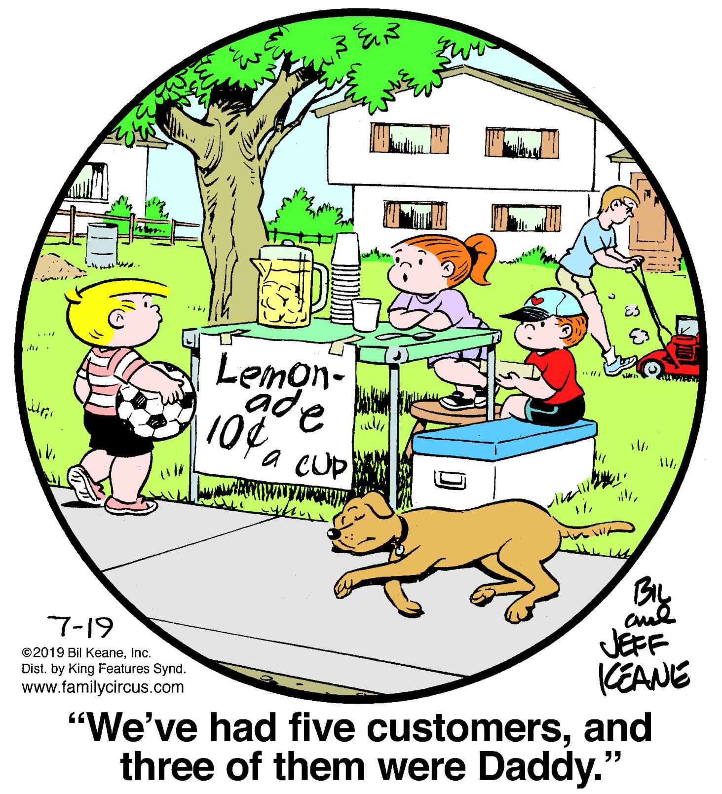 Window OCR: Lemon- a cUp cul JEFF CEANE "We've had five customersand three of them were Daddy." 7-19 ©2019 Bil Keaneinc. Dist. by King Features Synd. www.familycircus.com Lemon- a cUp cul JEFF CEANE "We've had five customersand three of them were Daddy." 7-19 ©2019 Bil Keaneinc. Dist. by King Features Synd. www.familycircus.com