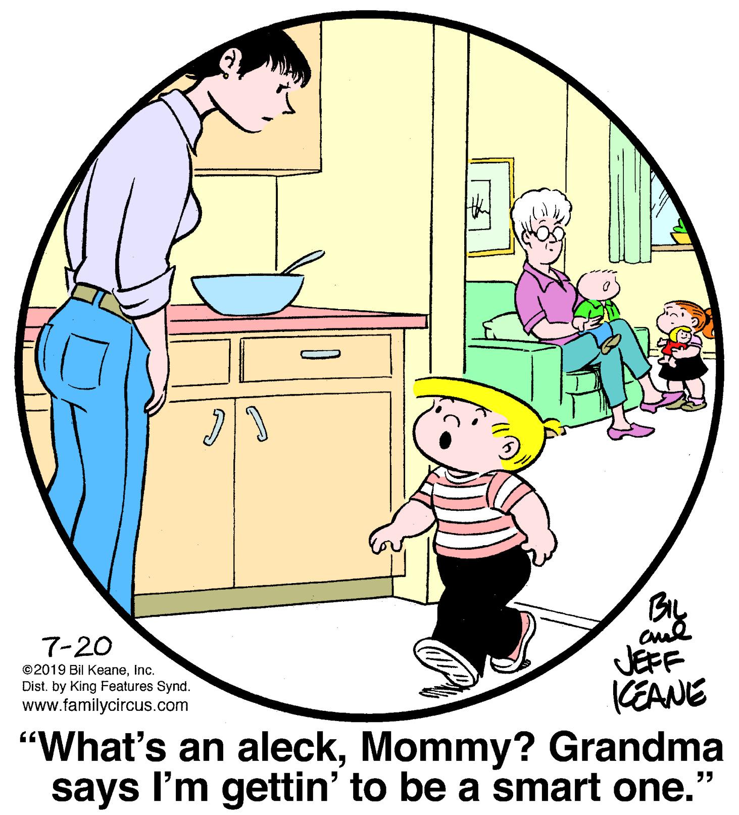 People OCR: 7-20 ©2019 Bil KeaneInc. Dist. by King Features Synd. www.familycircus.com JEFF KEANE "What's an aleckMommy? Grandma says I'm gettin' to be a smart one." 7-20 ©2019 Bil KeaneInc. Dist. by King Features Synd. www.familycircus.com JEFF KEANE "What's an aleckMommy? Grandma says I'm gettin' to be a smart one."