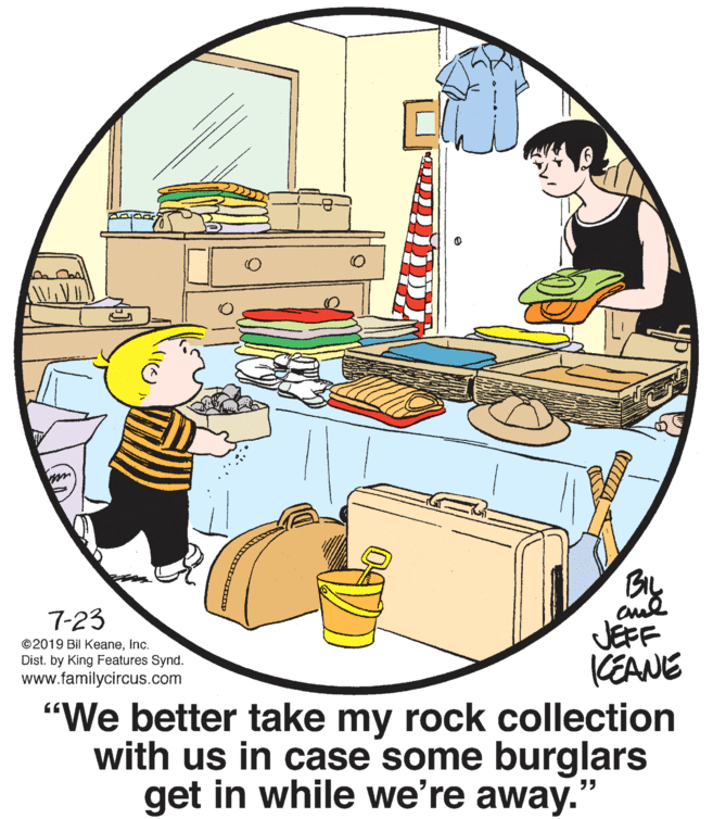 Font OCR: 7-23 JEFF KEANE "We better take my rock collection with us in case some burglars get in while we're away. ©2019 Bil KeaneInc. Dist. by King Features Synd. www.familycircus.com 7-23 JEFF KEANE "We better take my rock collection with us in case some burglars get in while we're away. ©2019 Bil KeaneInc. Dist. by King Features Synd. www.familycircus.com