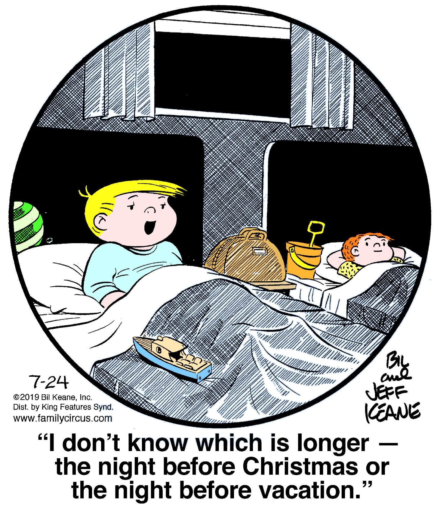 Comfort OCR: BIL 7-24 JEFF KEANE "I don't know which is longer the night before Christmas or the night before vacation." ©2019 Bil KeaneInc. Dist. by King Features Synd. www.familycircus.com BIL 7-24 JEFF KEANE "I don't know which is longer the night before Christmas or the night before vacation." ©2019 Bil KeaneInc. Dist. by King Features Synd. www.familycircus.com