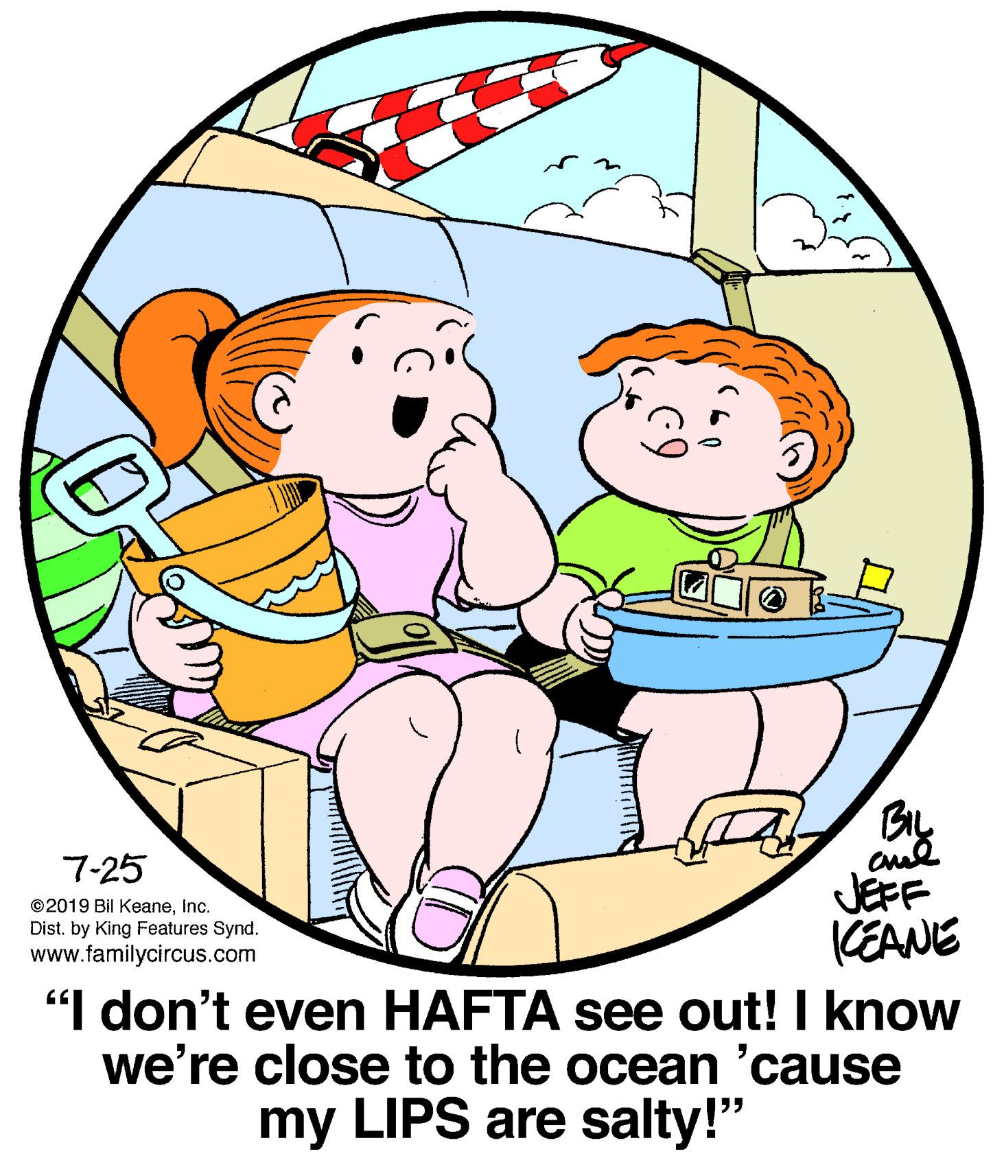 Graphics OCR: BIL cud JÉFF KEANE 7-25 ©2019 Bil Keaneinc. Dist. by King Features Synd. www.familycircus.com "I don't even HAFTA see out! I know we're close to the ocean 'cause my LIPS are salty!" BIL cud JÉFF KEANE 7-25 ©2019 Bil Keaneinc. Dist. by King Features Synd. www.familycircus.com "I don't even HAFTA see out! I know we're close to the ocean 'cause my LIPS are salty!"