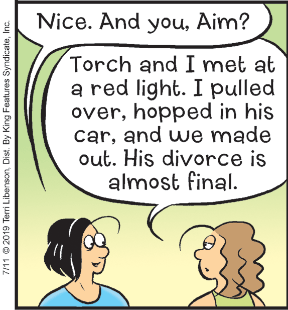 Happy OCR: Nice. And youAim? Torch and I met at a red light. I pulled overhopped in his carand we made out. His divorce is almost final. 7/11 © 2019 Terri LibensonInc. Nice. And youAim? Torch and I met at a red light. I pulled overhopped in his carand we made out. His divorce is almost final. 7/11 © 2019 Terri LibensonDist. By King Features Syndicate