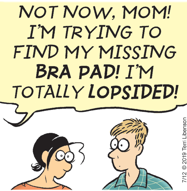 Art OCR: NOT NOWMOM! I'M TRYING TO FIND MY MISSING BRA PAD! I'M TOTALLY LOPSIDED! 7/12 © 2019 Terri Libenson NOT NOWMOM! I'M TRYING TO FIND MY MISSING BRA PAD! I'M TOTALLY LOPSIDED! 7/12 © 2019 Terri Libenson