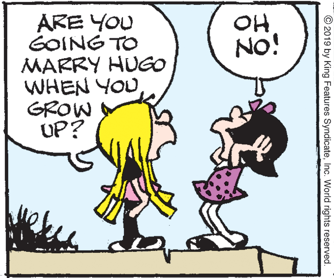Organism OCR: ARE YOU GOING TO MARRY HUGO WHEN YOU GROW UP? OH No! © 2019 by King Features SyndicateInc. World rights reserved. ARE YOU GOING TO MARRY HUGO WHEN YOU GROW UP? OH No! © 2019 by King Features SyndicateInc. World rights reserved.