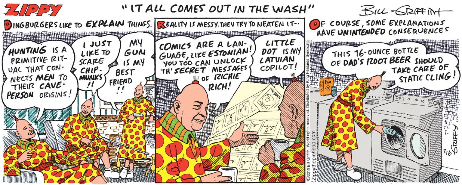 Comic book OCR: ZIPPY "IT ALL COMES OUT IN THE WASH" INGBURGERS LIKE TO EXPLAIN THINGS. REALITY IS MESSY.THEY TRY TO NEATEN IT-. Bu-GRIFFit OF COURSESOME EXPLANATIONS HAVE UNINTENDED CONSEQUENCES HUNTING IS A PRIMITIVE RIT- UAL THAT CON- NECTS MEN TO THEIR CAVE- I JUST LIKE TO SCARE CHIP - MUNKS !! MY GUN IS MY BEST FRIEND COMICS ARE A LAN- GUAGELIKE ESTONIAN! you TÓO CAN UNLOCK TH' SECRET MESSAGES S OF RICHIE RICH! LITTLE DOT IS MY LATVIAN COPILOT! THIS 16-OUNCE BOTTLE OF DAD'S 2OOT BEER SHOULD TAKE CARE OF STATIC CLING! PERSON ORIGINS! ? ZIPPY "IT ALL COMES OUT IN THE WASH" INGBURGERS LIKE TO EXPLAIN THINGS. REALITY IS MESSY.THEY TRY TO NEATEN IT-. Bu-GRIFFit OF COURSESOME EXPLANATIONS HAVE UNINTENDED CONSEQUENCES HUNTING IS A PRIMITIVE RIT- UAL THAT CON- NECTS MEN TO THEIR CAVE- I JUST LIKE TO SCARE CHIP - MUNKS !! MY GUN IS MY BEST FRIEND COMICS ARE A LAN- GUAGELIKE ESTONIAN! you TÓO CAN UNLOCK TH' SECRET MESSAGES S OF RICHIE RICH! LITTLE DOT IS MY LATVIAN COPILOT! THIS 16-OUNCE BOTTLE OF DAD'S 2OOT BEER SHOULD TAKE CARE OF STATIC CLING! PERSON ORIGINS! ?