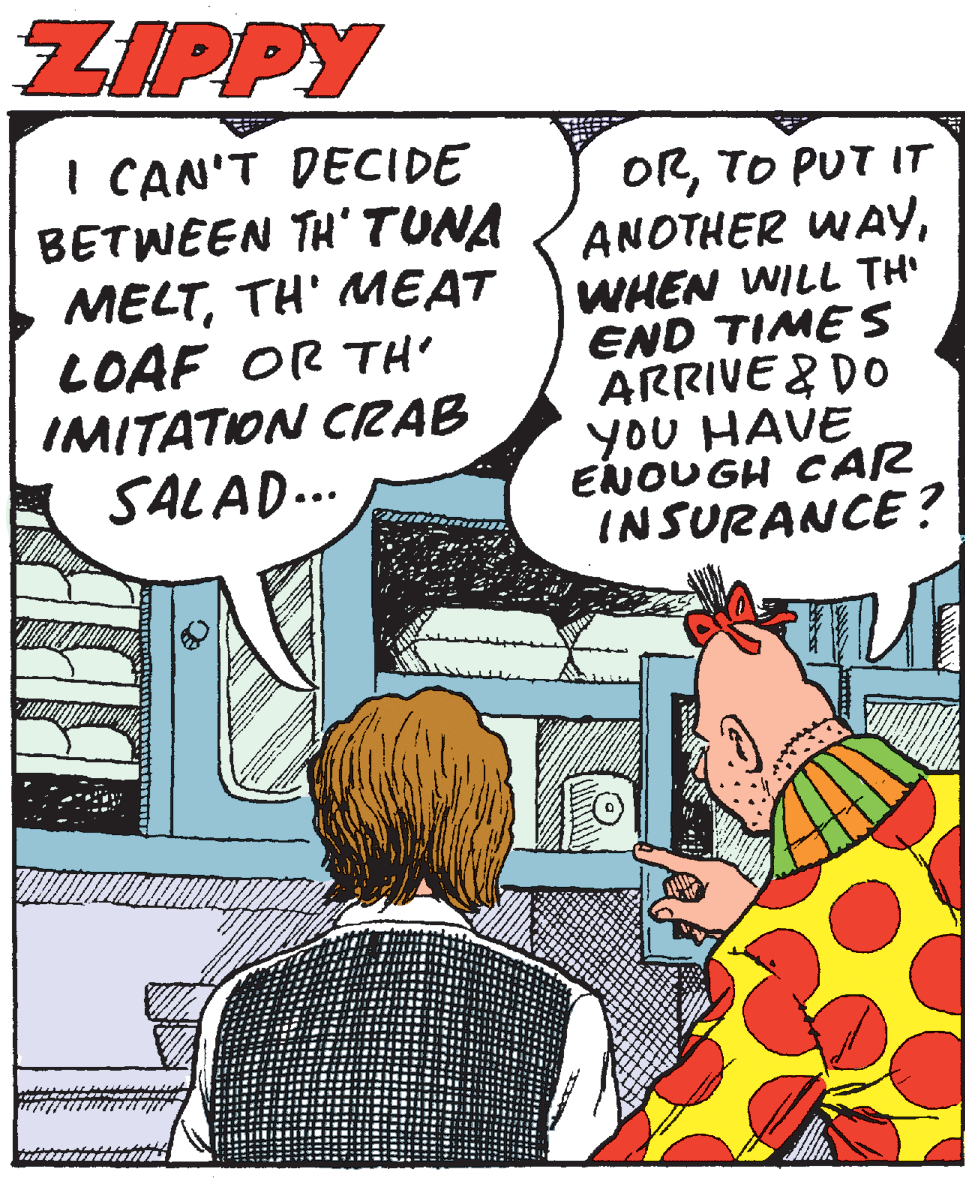 Fictional character OCR: ZIPPY I CAN'T DECIDE BETWEEN TH'TUNA MELTTH' MEAT LOAF OR TH IMITATON CRAB SALAD... ORTO PUT IT ANOTHER WAYWHEN WILL TH' END TIME S ARRIVE & DO yoU HAVE ENOUGH CAR INSURANCE? ZIPPY I CAN'T DECIDE BETWEEN TH'TUNA MELTTH' MEAT LOAF OR TH IMITATON CRAB SALAD... ORTO PUT IT ANOTHER WAYWHEN WILL TH' END TIME S ARRIVE & DO yoU HAVE ENOUGH CAR INSURANCE?