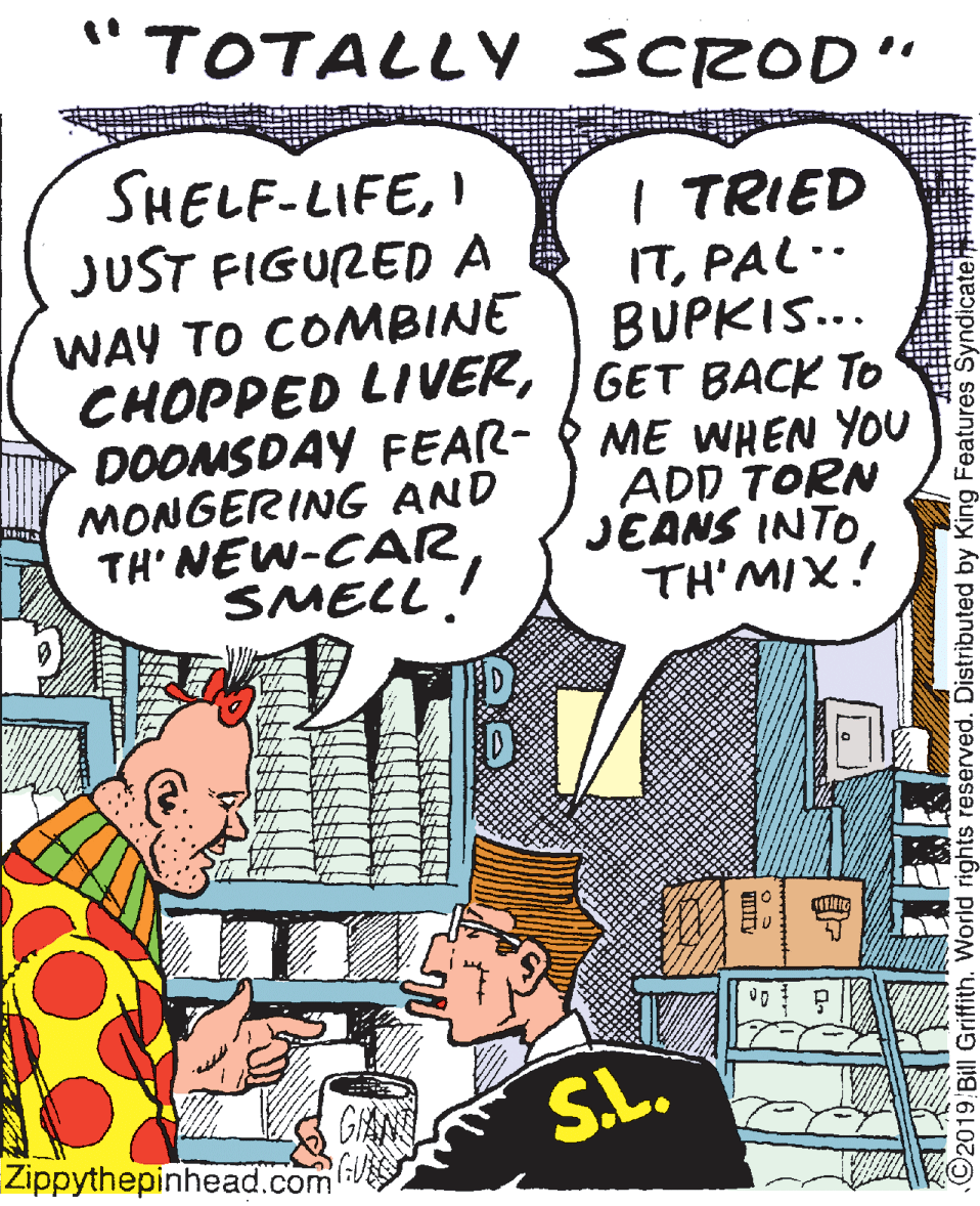 Publication OCR: TOTALLY SCROD" SHELF-LIFEI JUST FIGURED A WAY TO COMBINE CHOPPED LIVERGET BACK TO DOOMSDAY FEAR- MONGERING AND TH' NEW-CARSMELL. I TRIED ITPAL.. BUPKIS.. ME WHEN YOU ADD TORN JEANS INTO TH'MIX! SL. Zippythepinhead.com ©2019 Bill Griffith. World rights reserved. Distributed by King Features SyndicateH TOTALLY SCROD" SHELF-LIFEI JUST FIGURED A WAY TO COMBINE CHOPPED LIVERGET BACK TO DOOMSDAY FEAR- MONGERING AND TH' NEW-CARSMELL. I TRIED ITPAL.. BUPKIS.. ME WHEN YOU ADD TORN JEANS INTO TH'MIX! SL. Zippythepinhead.com ©2019 Bill Griffith. World rights reserved. Distributed by King Features SyndicateH
