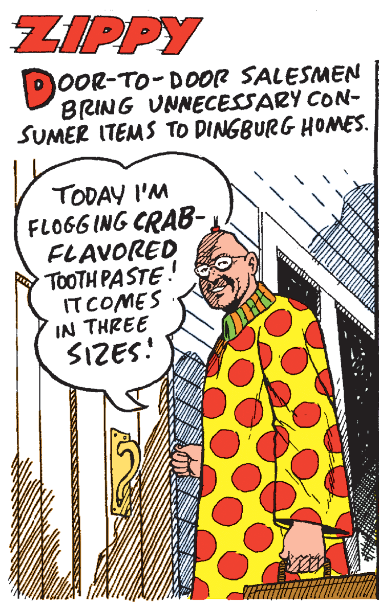 Costume design OCR: ZIPPY OOR-TO-DOOR SALESMEN BRING UNNECESSARY CON- SUMER ITEMS TO DINGBURG HOMES. TODAY I'M FLOGG ING CRAB-FLAVORED TOOTH PASTE! ITCOMES IN THREE SIZES! ZIPPY OOR-TO-DOOR SALESMEN BRING UNNECESSARY CON- SUMER ITEMS TO DINGBURG HOMES. TODAY I'M FLOGG ING CRAB-FLAVORED TOOTH PASTE! ITCOMES IN THREE SIZES!