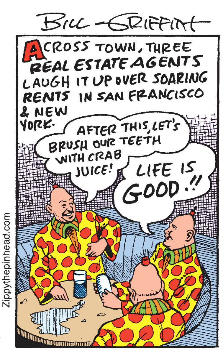 Happy OCR: Bre -GRIFFInt ACROSS TOWNTHREE REAL ESTATE AGENTS LAUGH IT Up OVER SOARINNG RENTS IN SAN FRANCISCO & NEW YORK. AFTER THISLET's BRUSH OUR TEETH WITH CRAB JUICE! LIFE IS GOOD!! Zippythepinhead.com Bre -GRIFFInt ACROSS TOWNTHREE REAL ESTATE AGENTS LAUGH IT Up OVER SOARINNG RENTS IN SAN FRANCISCO & NEW YORK. AFTER THISLET's BRUSH OUR TEETH WITH CRAB JUICE! LIFE IS GOOD!! Zippythepinhead.com
