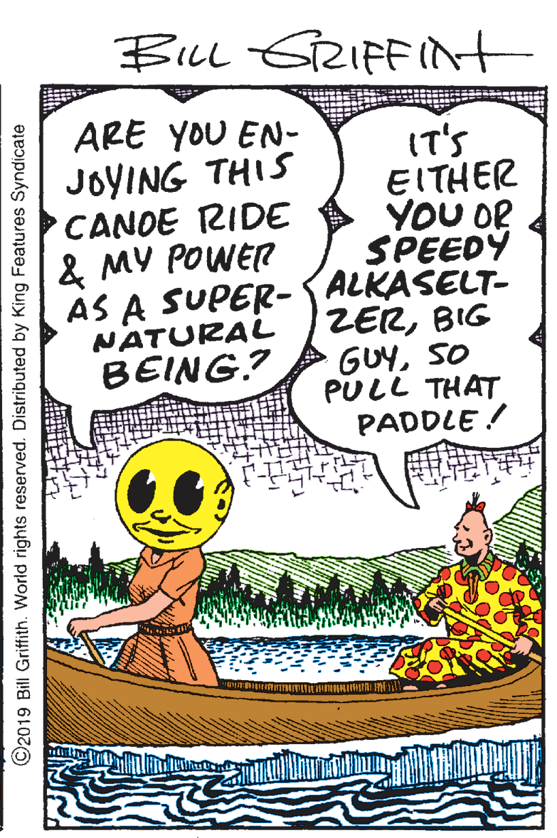Drawing OCR: BILLL GRIFFInt ARE YOU EN- IT'S EITHER YOU OR SPEEDY AS A SUPER- ALKASELT- ZERBIG GUYSO PULL THAT PADDLE ! JOYING THIS CANDE RIDE & MY POWER NATURAL BEING.? ©2019 Bill Griffith. World rights reserved. Distributed by King Features Syndicate BILLL GRIFFInt ARE YOU EN- IT'S EITHER YOU OR SPEEDY AS A SUPER- ALKASELT- ZERBIG GUYSO PULL THAT PADDLE ! JOYING THIS CANDE RIDE & MY POWER NATURAL BEING.? ©2019 Bill Griffith. World rights reserved. Distributed by King Features Syndicate