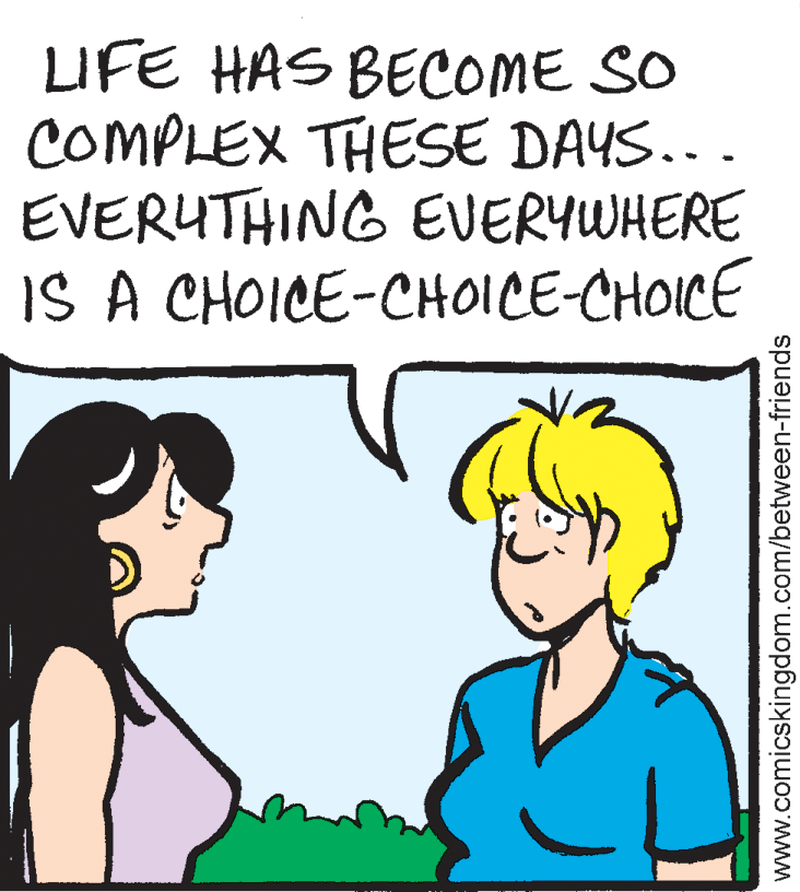 Sharing OCR: LIFE HAS BECOME SO COMPLEX THESE DAYS... EVERUTHING EVERYWHERE IS A CHOICE-CHOICE-CHOICE www.comicskingdom.com/between-friends LIFE HAS BECOME SO COMPLEX THESE DAYS... EVERUTHING EVERYWHERE IS A CHOICE-CHOICE-CHOICE www.comicskingdom.com/between-friends
