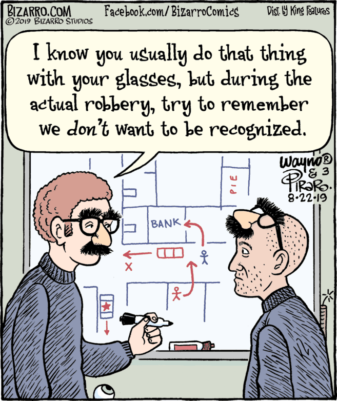 Fiction OCR: BIZARRO.COM © 2019 BIZARRO STUDIOS Facebook.com/BizarroComics Dist Y King Features I know you usually do that thing with your glassesbut during the actual robberytry to remember We don't want to be recognized. Waynoe '& 3 TIR?RO. 8.22.19 BANK PIE BIZARRO.COM © 2019 BIZARRO STUDIOS Facebook.com/BizarroComics Dist Y King Features I know you usually do that thing with your glassesbut during the actual robberytry to remember We don't want to be recognized. Waynoe '& 3 TIR?RO. 8.22.19 BANK PIE