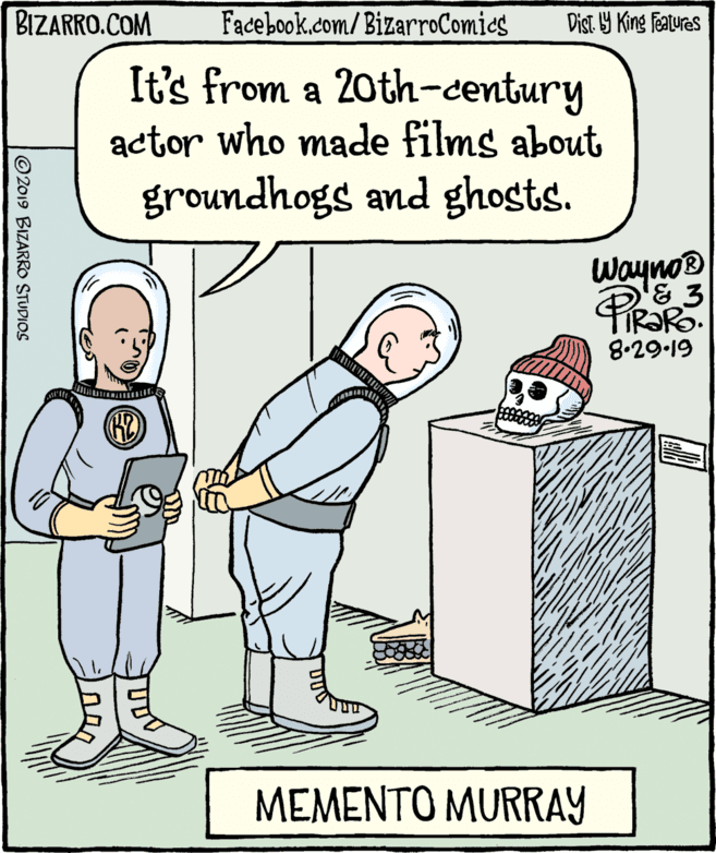 Humour OCR: BIZARRO.COM Facebook.com/ BizarroComics Dist 9 King Featuras It's from a 20th-century actor who made films about groundhogs and ghosts. wayno® 8.29.19 MEMENTO MURRAY © 2019 BIZARRO STUDIOS BIZARRO.COM Facebook.com/ BizarroComics Dist 9 King Featuras It's from a 20th-century actor who made films about groundhogs and ghosts. wayno® 8.29.19 MEMENTO MURRAY © 2019 BIZARRO STUDIOS