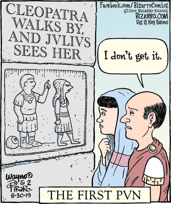 Sharing OCR: Facebook.com/BizarroComics ©2019 BIZARRO STUDIOS BIZARRO.COM Dist 9 King features CLEOPATRA WALKS BYAND JVLIVS SEES HER I don't get it. Wayno® &2 THE FIRST PVN 8.30-19 Facebook.com/BizarroComics ©2019 BIZARRO STUDIOS BIZARRO.COM Dist 9 King features CLEOPATRA WALKS BYAND JVLIVS SEES HER I don't get it. Wayno® &2 THE FIRST PVN 8.30-19