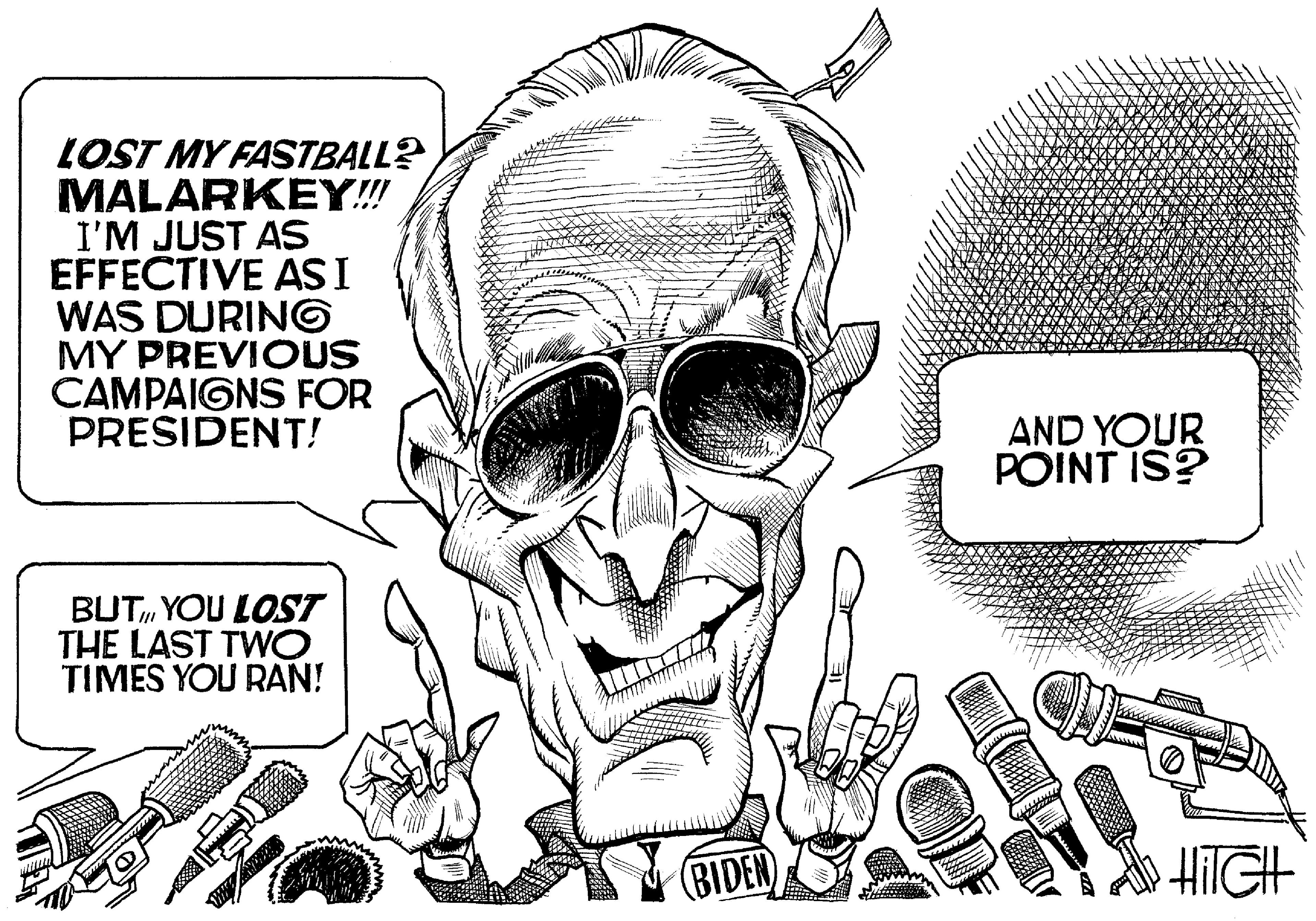 Sunglasses OCR: LOST MY FASTBALL? MALARKEY! I'M JUST AS EFFECTIVE ASI WAS DURING MY PREVIOUS CAMPAIGNS FOR PRESIDENT! AND YOUR POINT IS? BUTYOU LOST THE LAST TWO TIMES YOU RAN! BIDEN HilGH LOST MY FASTBALL? MALARKEY! I'M JUST AS EFFECTIVE ASI WAS DURING MY PREVIOUS CAMPAIGNS FOR PRESIDENT! AND YOUR POINT IS? BUTYOU LOST THE LAST TWO TIMES YOU RAN! BIDEN HilGH
